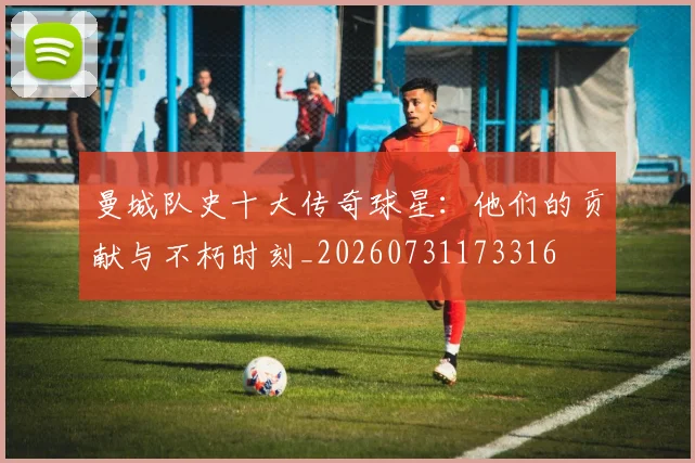 曼城队史十大传奇球星：他们的贡献与不朽时刻_20260731173316