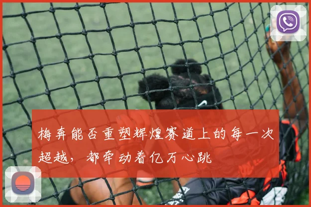 梅奔能否重塑辉煌赛道上的每一次超越，都牵动着亿万心跳