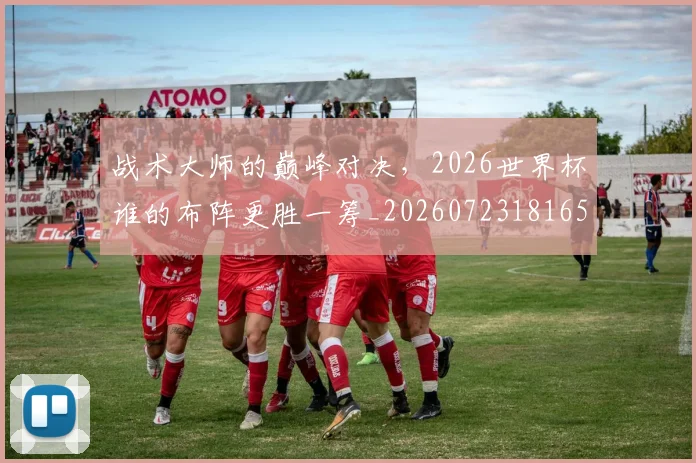 战术大师的巅峰对决，2026世界杯谁的布阵更胜一筹_20260723181654
