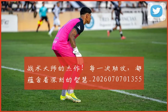 战术大师的杰作！每一次助攻，都蕴含着深刻的智慧_20260707013559