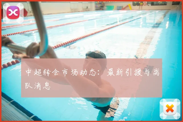 中超转会市场动态:最新引援与离队消息