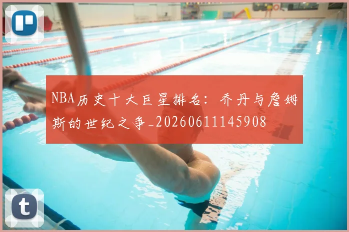 NBA历史十大巨星排名:乔丹与詹姆斯的世纪之争_20260611145908