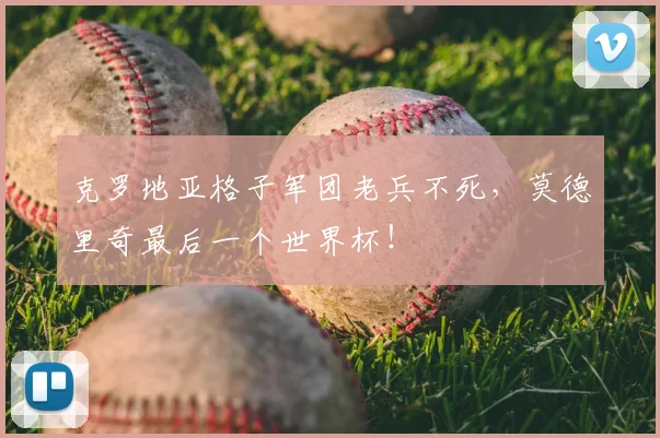 克罗地亚格子军团老兵不死，莫德里奇最后一个世界杯！