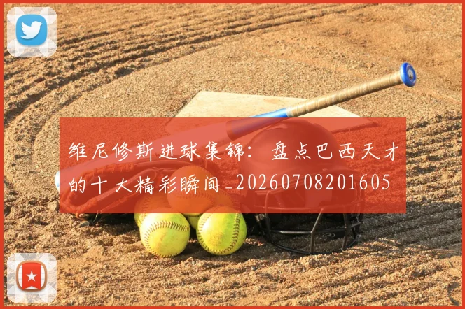 维尼修斯进球集锦:盘点巴西天才的十大精彩瞬间_20260708201605
