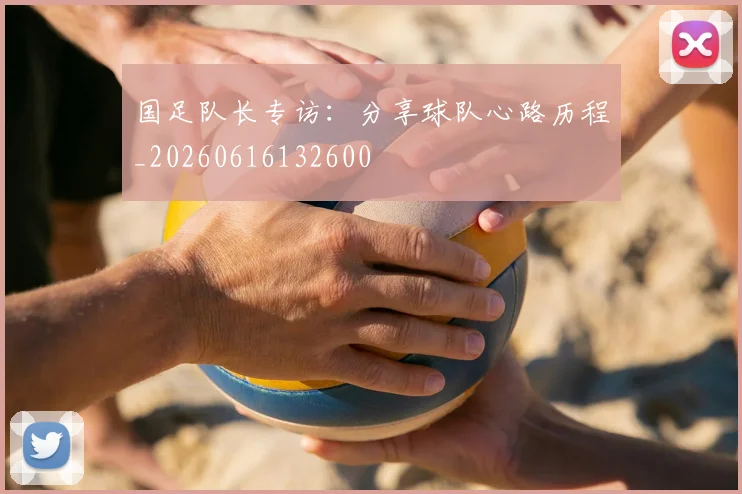 国足队长专访：分享球队心路历程_20260616132600