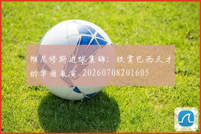 维尼修斯进球集锦:欣赏巴西天才的华丽表演_20260708201605