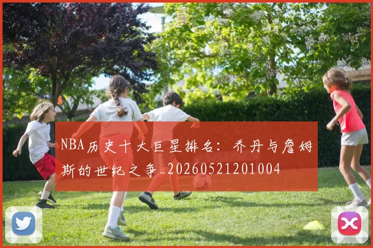 NBA历史十大巨星排名:乔丹与詹姆斯的世纪之争_20260521201004