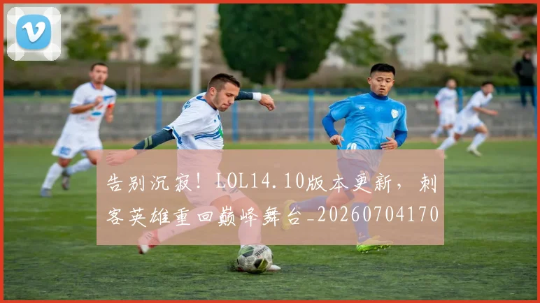告别沉寂！LOL14.10版本更新，刺客英雄重回巅峰舞台_20260704170358_20260718210151