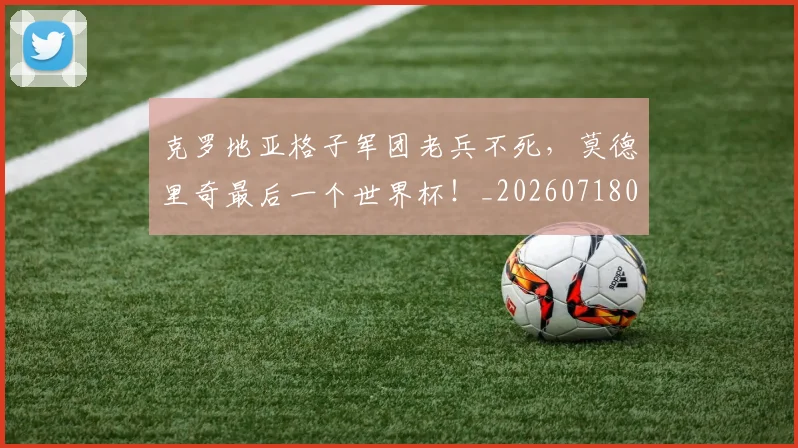 克罗地亚格子军团老兵不死，莫德里奇最后一个世界杯！_20260718003806