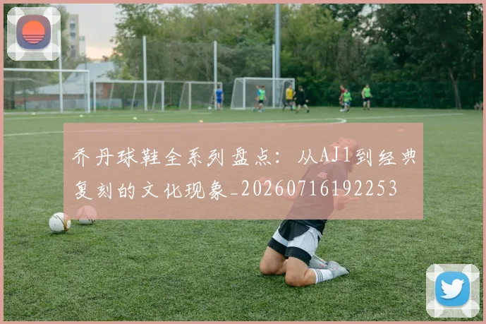 乔丹球鞋全系列盘点：从AJ1到经典复刻的文化现象_20260716192253