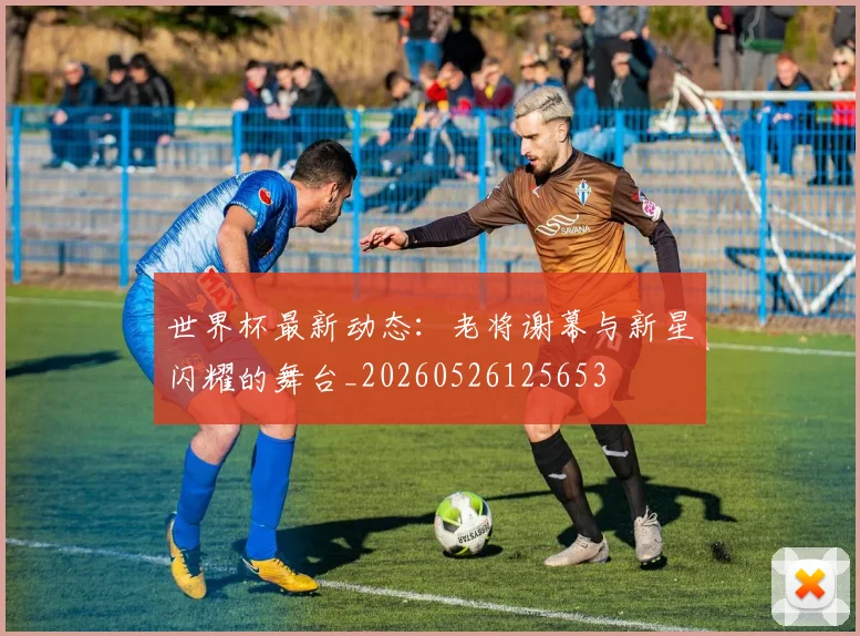 世界杯最新动态：老将谢幕与新星闪耀的舞台_20260526125653