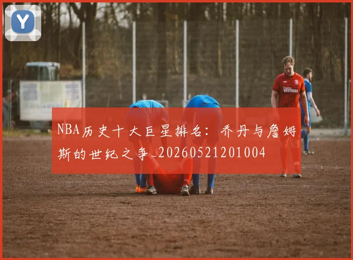 NBA历史十大巨星排名：乔丹与詹姆斯的世纪之争_20260521201004
