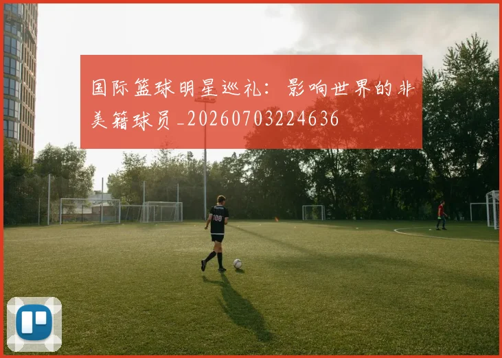 国际篮球明星巡礼：影响世界的非美籍球员_20260703224636