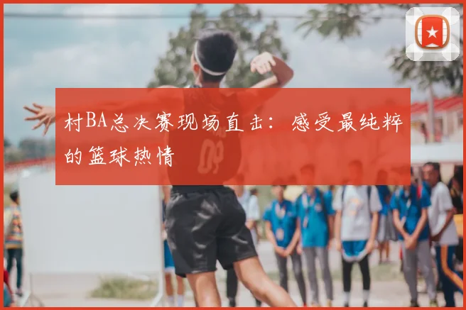 村BA总决赛现场直击：感受最纯粹的篮球热情