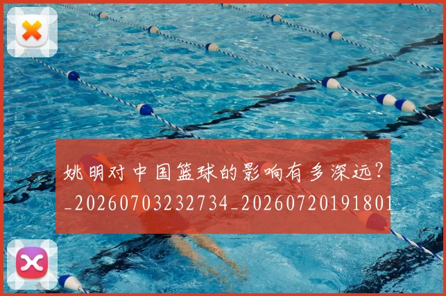 姚明对中国篮球的影响有多深远?_20260703232734_20260720191801