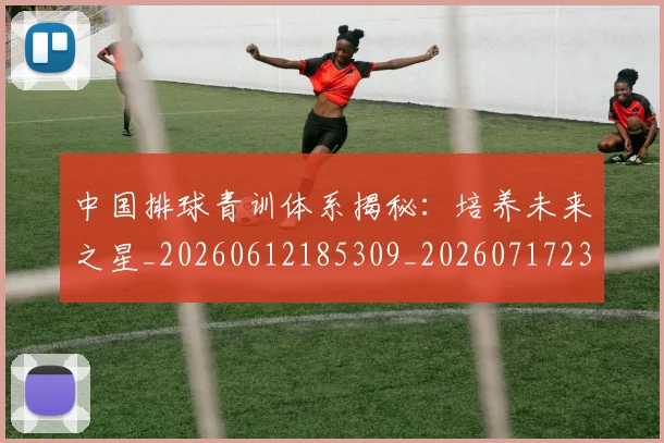 中国排球青训体系揭秘:培养未来之星_20260612185309_20260717234725