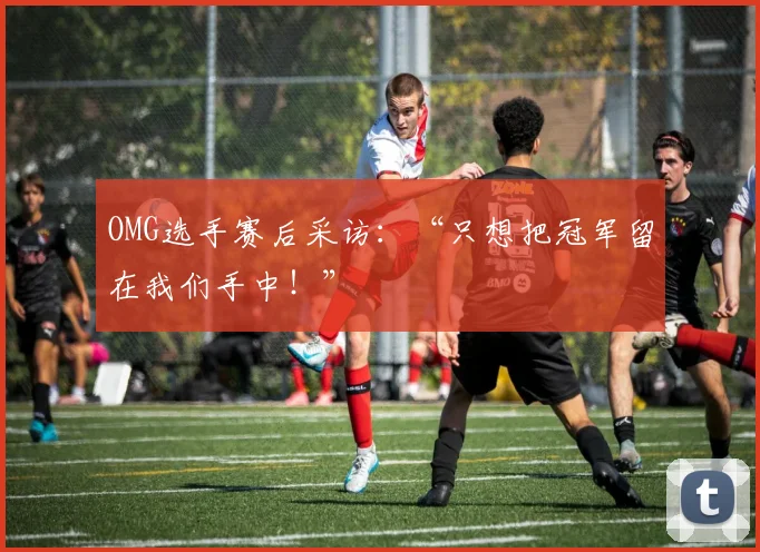 OMG选手赛后采访：“只想把冠军留在我们手中！”