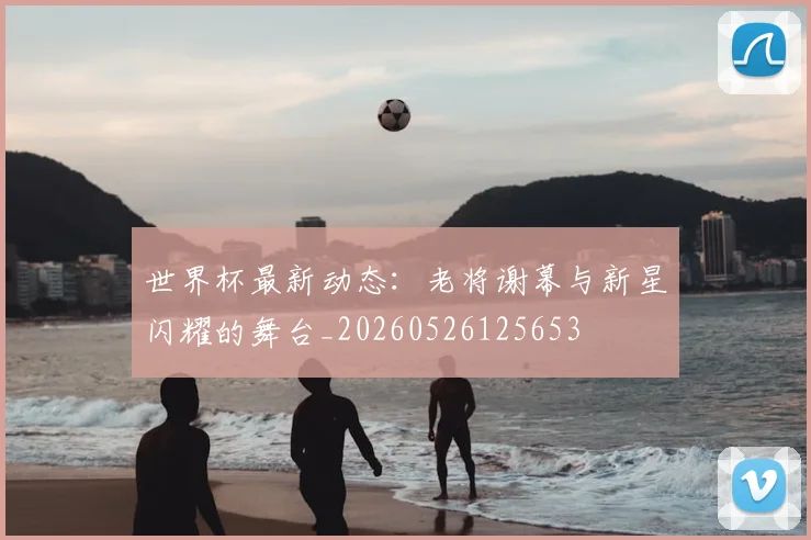 世界杯最新动态:老将谢幕与新星闪耀的舞台_20260526125653