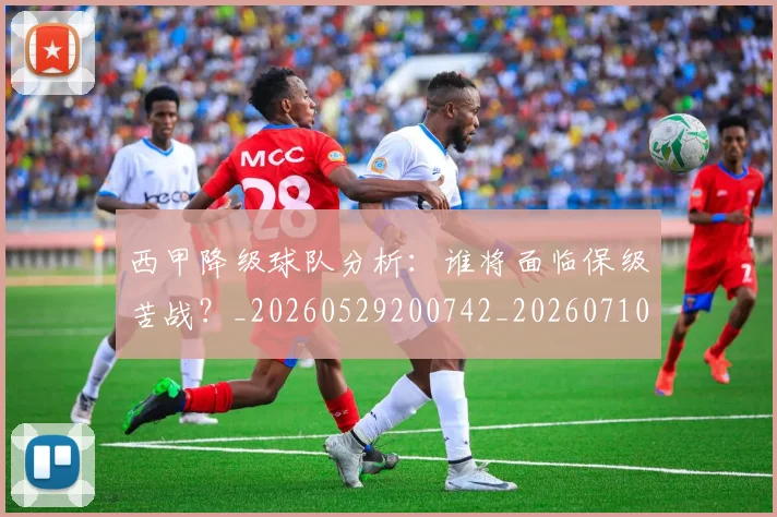 西甲降级球队分析：谁将面临保级苦战？_20260529200742_20260710013107