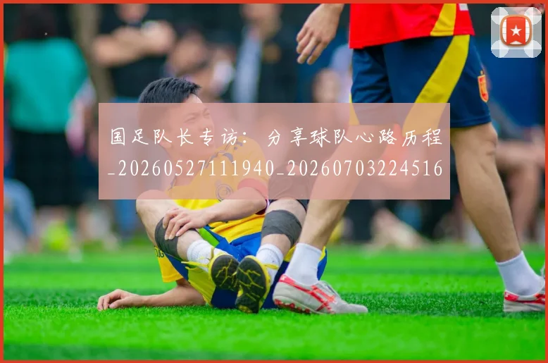 国足队长专访：分享球队心路历程_20260527111940_20260703224516